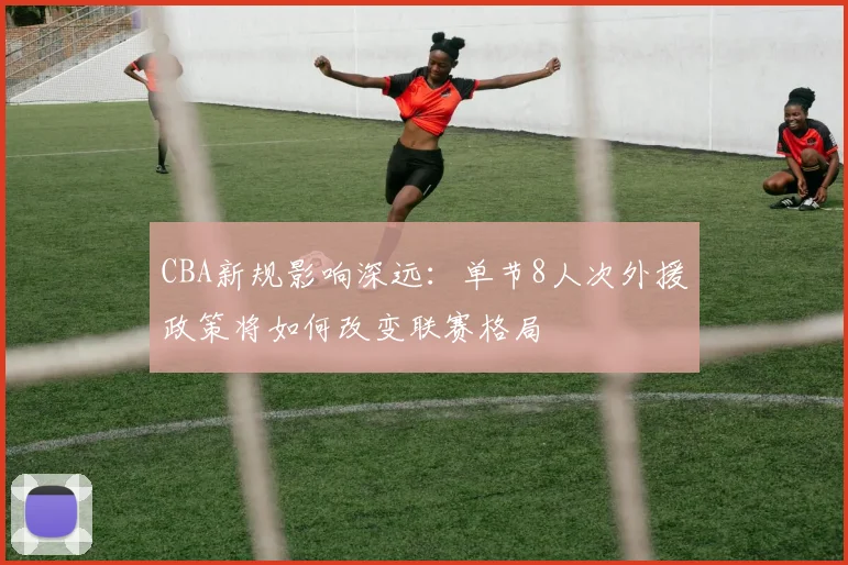 CBA新规影响深远:单节8人次外援政策将如何改变联赛格局