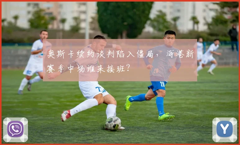 奥斯卡续约谈判陷入僵局,海港新赛季中场谁来接班?
