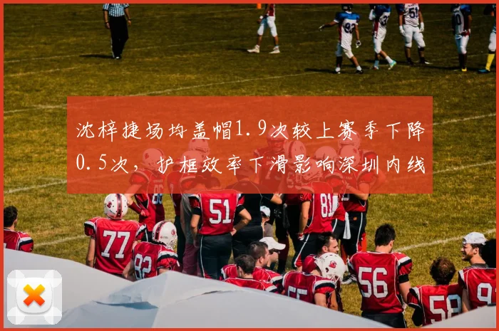沈梓捷场均盖帽1.9次较上赛季下降0.5次,护框效率下滑影响深圳内线